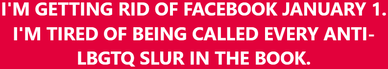 I'm getting rid of Facebook January 1. I'm tired of being called every anti-LBGTQ slur in the book.